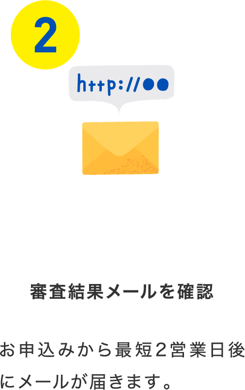 審査結果メールを確認 お申込みから最短2営業日後にメールが届きます。