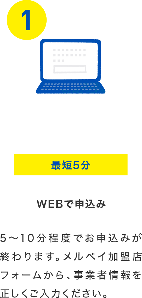 最短5分 webで申込み 5~10分程度でお申込みが終わります。メルペイ加盟店フォームから、事業者情報を正しくご入力ください。