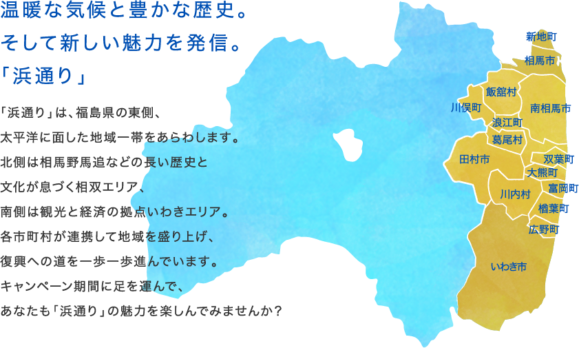 温暖な気候と豊かな歴史。そして新しい魅力を発信。「浜通り」　「浜通り」は、福島県の東側、太平洋に面した地域一帯をあらわします。北側は相馬野馬追などの長い歴史と文化が息づく相双エリア、南側は観光と経済の拠点いわきエリア。各市町村が連携して地域を盛り上げ、復興への道を一歩一歩進んでいます。キャンペーン期間に足を運んで、あなたも「浜通り」の魅力を楽しんでみませんか？